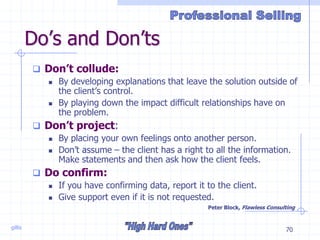 gillis 70
Do’s and Don’ts
 Don’t collude:
 By developing explanations that leave the solution outside of
the client’s control.
 By playing down the impact difficult relationships have on
the problem.
 Don’t project:
 By placing your own feelings onto another person.
 Don’t assume – the client has a right to all the information.
Make statements and then ask how the client feels.
 Do confirm:
 If you have confirming data, report it to the client.
 Give support even if it is not requested.
Peter Block, Flawless Consulting
 