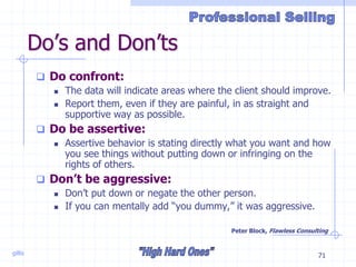 gillis 71
Do’s and Don’ts
 Do confront:
 The data will indicate areas where the client should improve.
 Report them, even if they are painful, in as straight and
supportive way as possible.
 Do be assertive:
 Assertive behavior is stating directly what you want and how
you see things without putting down or infringing on the
rights of others.
 Don’t be aggressive:
 Don’t put down or negate the other person.
 If you can mentally add “you dummy,” it was aggressive.
Peter Block, Flawless Consulting
 
