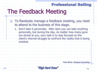 gillis 73
The Feedback Meeting
 To flawlessly manage a feedback meeting, you need
to attend to the business of this stage.
5. Don’t take it personally. After 6pm you can take anything
personally, but during the day, no matter how many guns
are aimed at you, your task is to stay focused on the
client’s internal struggle to confront the reality that is being
resisted.
Peter Block, Flawless Consulting
 