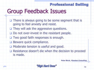 gillis 78
Group Feedback Issues
 There is always going to be some segment that is
going to feel anxiety and resist.
 They will ask the aggressive questions.
 Do not over-invest in the resistant people.
 Two good faith responses is enough.
 Beware quick compliance.
 Moderate tension is useful and good.
 Resistance doesn’t die when the decision to proceed
is made.
Peter Block, Flawless Consulting
 