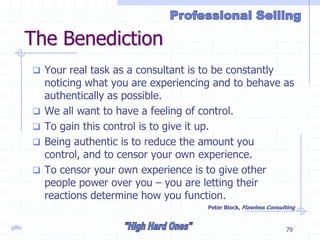 gillis 79
The Benediction
 Your real task as a consultant is to be constantly
noticing what you are experiencing and to behave as
authentically as possible.
 We all want to have a feeling of control.
 To gain this control is to give it up.
 Being authentic is to reduce the amount you
control, and to censor your own experience.
 To censor your own experience is to give other
people power over you – you are letting their
reactions determine how you function.
Peter Block, Flawless Consulting
 