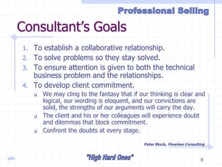 gillis 8
Consultant’s Goals
1. To establish a collaborative relationship.
2. To solve problems so they stay solved.
3. To ensure attention is given to both the technical
business problem and the relationships.
4. To develop client commitment.
 We may cling to the fantasy that if our thinking is clear and
logical, our wording is eloquent, and our convictions are
solid, the strengths of our arguments will carry the day.
 The client and his or her colleagues will experience doubt
and dilemmas that block commitment.
 Confront the doubts at every stage.
Peter Block, Flawless Consulting
 