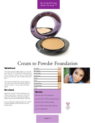 Version 11
Cream to Powder Foundation
Why You’ll Love It
Our classic nine best-selling shades, in a new and
innovative Aloe Vera inspired formula, transform
from a luxurious, creamy texture to a silky powder
leaving your skin soft, with a healthy and natural
glow.
Aloe Vera and Orchid Extract work together to
create the perfect texture that blends easily into
the skin to perfect a velvety, silky and flawless
finish.
How to Create It
Apply the Cream to Powder Foundation onto
freshly cleansed skin; or apply after flawless by
Sonya™ aloe BB créme using the Foundation
Brush from the Sonya Master Brush Collection.
Set your makeup by applying flawless by Sonya™
Delicate Finishing Powder with the Sonya™
Kabuki Brush.
Porcelain
Rose Beige
Sunset Beige
Golden Sun
Mocha
Raisin
Natural Beige
Vanilla Bisque
Sandy
More to Love
flawless by Sonya™ Concealer Duet
flawless by Sonya™ Delicate Finishing Powder
flawless by Sonya™ Mineral Makeup
Sonya™ Flawless Master Brush Collection
Sonya™ Kabuki Brush
aloe inspired beauty
flawless by Sonya™
377
378
379
380
381
382
383
384
385
 