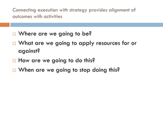 Connecting execution with strategy provides alignment of
outcomes with activities
¨ Where are we going to be?
¨ What are we going to apply resources for or
against?
¨ How are we going to do this?
¨ When are we going to stop doing this?
 