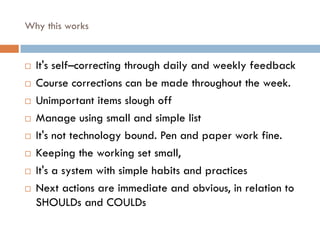 Why this works
¨ It's self–correcting through daily and weekly feedback
¨ Course corrections can be made throughout the week.
¨ Unimportant items slough off
¨ Manage using small and simple list
¨ It's not technology bound. Pen and paper work fine.
¨ Keeping the working set small,
¨ It's a system with simple habits and practices
¨ Next actions are immediate and obvious, in relation to
SHOULDs and COULDs
 
