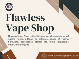 Flawless
Vape Shop
www.flawlessvapeshop.co.uk
Flawless Vape Shop is the UK's premier destination for all
vaping needs, offering an extensive range of vaping
hardware, accessories, starter kits, tanks, disposable
vapes, and E-liquids.
01
 