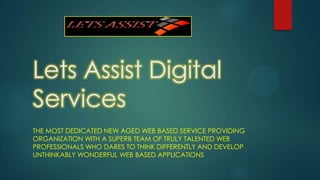 Lets Assist Digital
Services
THE MOST DEDICATED NEW AGED WEB BASED SERVICE PROVIDING
ORGANIZATION WITH A SUPERB TEAM OF TRULY TALENTED WEB
PROFESSIONALS WHO DARES TO THINK DIFFERENTLY AND DEVELOP
UNTHINKABLY WONDERFUL WEB BASED APPLICATIONS
 