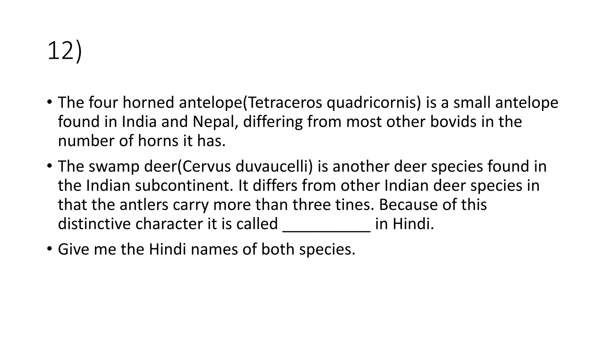 12)
• The four horned antelope(Tetraceros quadricornis) is a small antelope
found in India and Nepal, differing from most other bovids in the
number of horns it has.
• The swamp deer(Cervus duvaucelli) is another deer species found in
the Indian subcontinent. It differs from other Indian deer species in
that the antlers carry more than three tines. Because of this
distinctive character it is called __________ in Hindi.
• Give me the Hindi names of both species.
 