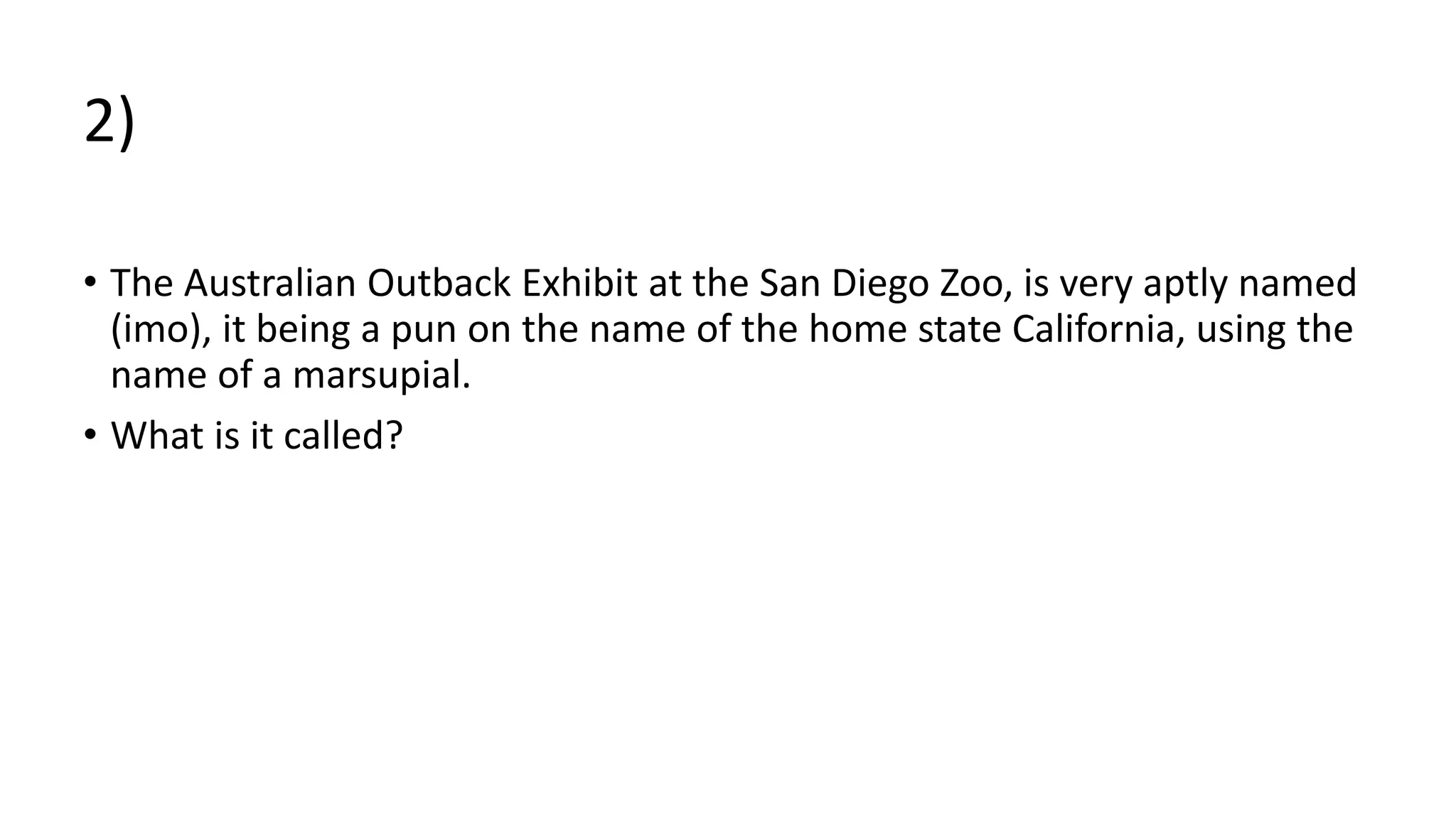 2)
• The Australian Outback Exhibit at the San Diego Zoo, is very aptly named
(imo), it being a pun on the name of the home state California, using the
name of a marsupial.
• What is it called?
 