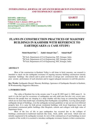 International Journal of Advanced Research in Engineering and Technology (IJARET), ISSN 0976 –
6480(Print), ISSN 0976 – 6499(Online), Volume 6, Issue 1, January (2015), pp. 67-72 © IAEME
67
FLAWS IN CONSTRUCTION PRACTICES OF MASONRY
BUILDINGS IN KASHMIR WITH REFERENCE TO
EARTHQUAKES (A CASE STUDY)
Mohd Hanief Dar 1
, Zahid Ahmad Chat 2
, Suhail Shafi3
1
M Tech, Department of Civil Engineering, NIT, Srinagar, India
2
M Tech, Department of Civil Engineering, NIT, Srinagar, India
3
B Tech, Department of Civil Engineering, NIT, Srinagar, India
ABSTRACT
Most of the construction in Kashmir Valley is still done in brick masonry, our research is
intended to check out the earthquake resistance of ongoing masonry building construction (mostly
important buildings like school) and to point out flaws in design and construction that result in
poor seismic performance of such structures and to suggest adequate measures to curb this practice.
Key Words: Earthquake Hazard, Masonry Buildings, Ignorance of Earthquake Hazards in Kashmir,
Ill Workmanship, Suggestive Measures.
1. INTRODUCTION
The valley of Kashmir lies in the seismic zone V as per IS 1893 (part 1): 2002 annex E. As
such it is the hot spot for occurrence of earthquakes not only mild ones but also very severe ones.
However the people here are sleeping in a deep slumber and they keep on constructing buildings
which are no more than death traps considering their Earthquake susceptibility. Leaving alone proper
earthquake design of buildings, even the earthquake resistant guidelines or tips are not even followed
properly here. It is same for both private residential buildings with lesser Importance factor and
government constructed public buildings (like Hospitals, schools and colleges) with high value of
Importance factor.
Most of the loss of life in past earthquakes has occurred due to the collapse of
buildings, constructed in traditional materials like stone, brick, adobe and wood, which were not
initially engineered to be earthquake resistant. In view of the continued use of such buildings in most
countries of the world, it is essential to introduce earthquake resistance features in their construction.
INTERNATIONAL JOURNAL OF ADVANCED RESEARCH IN ENGINEERING
AND TECHNOLOGY (IJARET)
ISSN 0976 - 6480 (Print)
ISSN 0976 - 6499 (Online)
Volume 6, Issue 1, January (2015), pp. 67-72
© IAEME: www.iaeme.com/ IJARET.asp
Journal Impact Factor (2015): 8.5041 (Calculated by GISI)
www.jifactor.com
IJARET
© I A E M E
 