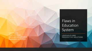 Flaws in
Education
System
LOOPHOLES AND
PROSPECTIVE SOLUTIONS
Submitted By:
Prashant Prakash
Enrollment No.: 17UEI016
Registration No.: 178391
 