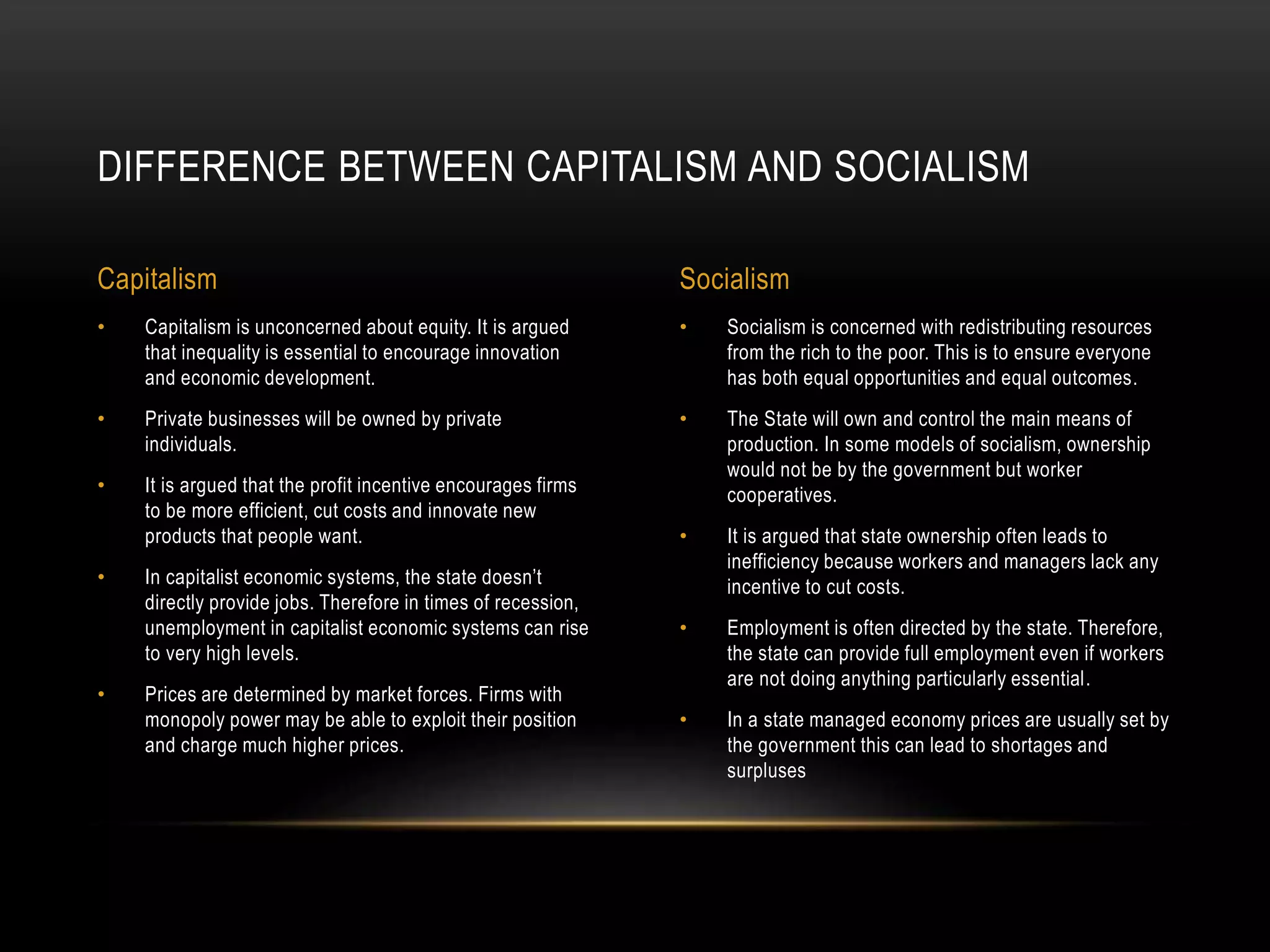 • Socialism is concerned with redistributing resources
from the rich to the poor. This is to ensure everyone
has both equal opportunities and equal outcomes.
• The State will own and control the main means of
production. In some models of socialism, ownership
would not be by the government but worker
cooperatives.
• It is argued that state ownership often leads to
inefficiency because workers and managers lack any
incentive to cut costs.
• Employment is often directed by the state. Therefore,
the state can provide full employment even if workers
are not doing anything particularly essential.
• In a state managed economy prices are usually set by
the government this can lead to shortages and
surpluses
• Capitalism is unconcerned about equity. It is argued
that inequality is essential to encourage innovation
and economic development.
• Private businesses will be owned by private
individuals.
• It is argued that the profit incentive encourages firms
to be more efficient, cut costs and innovate new
products that people want.
• In capitalist economic systems, the state doesn’t
directly provide jobs. Therefore in times of recession,
unemployment in capitalist economic systems can rise
to very high levels.
• Prices are determined by market forces. Firms with
monopoly power may be able to exploit their position
and charge much higher prices.
DIFFERENCE BETWEEN CAPITALISM AND SOCIALISM
Capitalism Socialism
 