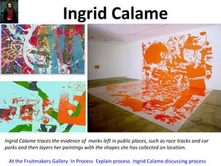 Ingrid Calame
Ingrid Calame traces the evidence of marks left in public places, such as race tracks and car
parks and then layers her paintings with the shapes she has collected on location.
At the Fruitmakers Gallery In Process Explain process Ingrid Calame discussing process
 