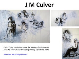 J M Culver
Colin Chillag’s paintings show the process of painting and
how the build up and process of making unfold in a work.
JM Culver discussing her work
 