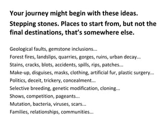 Your journey might begin with these ideas.
Stepping stones. Places to start from, but not the
final destinations, that’s somewhere else.
Geological faults, gemstone inclusions...
Forest fires, landslips, quarries, gorges, ruins, urban decay...
Stains, cracks, blots, accidents, spills, rips, patches...
Make-up, disguises, masks, clothing, artificial fur, plastic surgery...
Politics, deceit, trickery, concealment...
Selective breeding, genetic modification, cloning...
Shows, competition, pageants...
Mutation, bacteria, viruses, scars...
Families, relationships, communities...
 