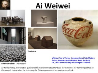 Ai Weiwei
Ai Weiwei Artist, Activist often questions the involvement of authority on the everyday. The hold the past has on
the present. He questions the actions of the Chinese government at great personal risk.
Sun Flower Seeds Tate Modern
Without Fear of Favour Conversation at Tate Modern
Artists, Advocate and Dissident Never Say Sorry
Art, China and Censirship According to Ai Weiwei
Tea House
 