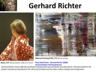 Gerhard Richter
Gerhard Richter moves effortlessly between photorealist representation and abstraction. One genre fixed in the
perfect mechanical reproduction the other full of ideals and the other endless change and compromise.
Betty 1988. Oil on Canvas. 102 cm x 72 cm Show Bank Show - Gerhard Richter (2006)
Gerhard Richter Painting (Extract)
Abstract Painting (726) 1990 Oil on canvas
 