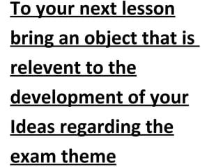 To your next lesson
bring an object that is
relevent to the
development of your
Ideas regarding the
exam theme
 