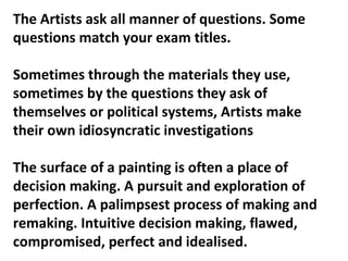 The Artists ask all manner of questions. Some
questions match your exam titles.
Sometimes through the materials they use,
sometimes by the questions they ask of
themselves or political systems, Artists make
their own idiosyncratic investigations
The surface of a painting is often a place of
decision making. A pursuit and exploration of
perfection. A palimpsest process of making and
remaking. Intuitive decision making, flawed,
compromised, perfect and idealised.
 