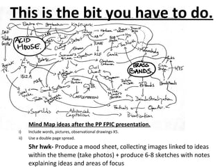 Mind Map ideas after the PP FPIC presentation.
i) Include words, pictures, observational drawings X5.
ii) Use a double page spread.
5hr hwk- Produce a mood sheet, collecting images linked to ideas
within the theme (take photos) + produce 6-8 sketches with notes
explaining ideas and areas of focus
This is the bit you have to do.
 