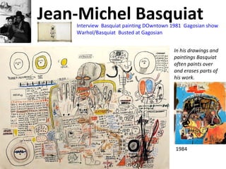 Jean-Michel Basquiat
In his drawings and
paintings Basquiat
often paints over
and erases parts of
his work.
1984
Interview Basquiat painting DOwntown 1981 Gagosian show
Warhol/Basquiat Busted at Gagosian
 