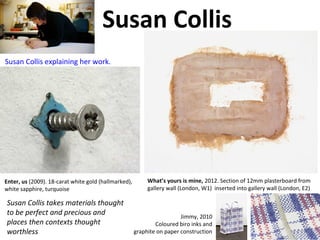 Susan Collis
Susan Collis takes materials thought
to be perfect and precious and
places then contexts thought
worthless
Enter, us (2009). 18-carat white gold (hallmarked),
white sapphire, turquoise
What’s yours is mine, 2012. Section of 12mm plasterboard from
gallery wall (London, W1) inserted into gallery wall (London, E2)
Jimmy, 2010
Coloured biro inks and
graphite on paper construction
Susan Collis explaining her work.
 