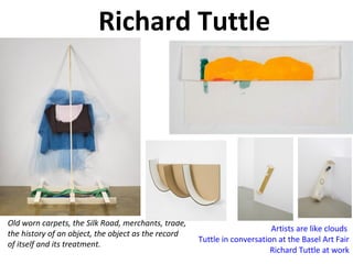 Richard Tuttle
Old worn carpets, the Silk Road, merchants, trade,
the history of an object, the object as the record
of itself and its treatment.
Artists are like clouds
Tuttle in conversation at the Basel Art Fair
Richard Tuttle at work
 