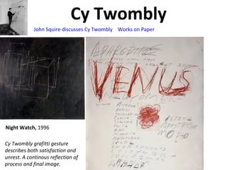 Cy Twombly
Cy Twombly grafitti gesture
describes both satisfaction and
unrest. A continous reflection of
process and final image.
Night Watch, 1996
John Squire discusses Cy Twombly Works on Paper
 