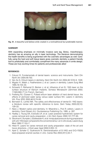 SUMMARY
With expanding emphasis on minimally invasive care (eg, Botox, mesotherapy),
dentistry has as amazing an ally in laser technology. The literature demonstrating
the health benefits is being augmented with the cosmetic advantages as well. Care-
fully using the hard and soft tissue lasers gives cosmetic dentistry a patient friendly
tool to predictably and comfortably compliment the many advances in smile design.
These are truly exciting times for patients and professionals alike!
REFERENCES
1. Coluzzi D. Fundamentals of dental lasers: science and instruments. Dent Clin
North Am 2004;48:750.
2. Van As G. Erbium lasers in dentistry. Dent Clin North Am 2004;48:1018–9, 1028.
3. Wigdor H, Walsh J, Featherstone J, et al. Lasers in dentistry. Lasers Surg Med
1995;16:103–33.
4. Schwartz F, Rothamel D, Becker J, et al. Influence of an Er: YAG laser on the
surface structure of titanium implants. Schweiz Monatsschr Zahnmed 2003;
113(6):660–71 [in French, German].
5. Freiberg RJ, Cozean C. Pulsed erbium laser ablation of hard dental tissue: the
effects of atomized water spray versus water surface film. Lasers in dentistry
VIII. Proc SPIE 2002;4610:74–84.
6. Bornstein E, Lomke MA. The safety and effectiveness of dental Er: YAG lasers:
a literature review with specific reference to bone. Dent Today 2003;22(10):
129–33.
7. Neev J. Modern optics and dentistry. In: Miserdino L, Pick R, editors. Lasers in
dentistry. Carol Stream (IL): Quintessence Publishing Co; 1995. p. 287.
8. Hadley J, Young DA, Eversole LR, et al. Laser powered hydrokinetic system for
caries removal and cavity preparation. J Am Dent Assoc 2000;131:777–85.
9. Glockner K, Rumpler J, Ebeleseder K, et al. Intrapulpal pressure during preparation
with a Er:YAG laser compared to the conventional bur: an in vitro study. Lasers Surg
Med 1999;17:153–7.
10. Hibst R. Lasers for caries removal and cavity preparation: state of the art and
future directions. J Oral Laser Appl 2002;2:203–12.
11. Apel C, Schafer C, Gutknercht N. Demineralization of Er:YAG and ErCr:YSGG
laser-prepared enamel cavities in vitro. Caries Res 2003;37(1):34–7.
Fig. 31. A beautiful and believe smile created in a nontraditional but predictable manner.
Soft and Hard Tissue Management 401
 