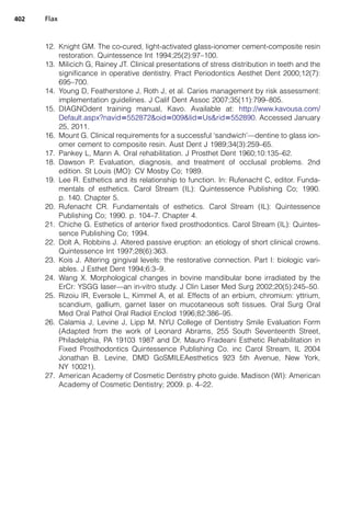 12. Knight GM. The co-cured, light-activated glass-ionomer cement-composite resin
restoration. Quintessence Int 1994;25(2):97–100.
13. Milicich G, Rainey JT. Clinical presentations of stress distribution in teeth and the
significance in operative dentistry. Pract Periodontics Aesthet Dent 2000;12(7):
695–700.
14. Young D, Featherstone J, Roth J, et al. Caries management by risk assessment:
implementation guidelines. J Calif Dent Assoc 2007;35(11):799–805.
15. DIAGNOdent training manual, Kavo. Available at: http://www.kavousa.com/
Default.aspx?navid5552872oid5009lid5Usrid5552890. Accessed January
25, 2011.
16. Mount G. Clinical requirements for a successful ‘sandwich’—dentine to glass ion-
omer cement to composite resin. Aust Dent J 1989;34(3):259–65.
17. Pankey L, Mann A. Oral rehabilitation. J Prosthet Dent 1960;10:135–62.
18. Dawson P. Evaluation, diagnosis, and treatment of occlusal problems. 2nd
edition. St Louis (MO): CV Mosby Co; 1989.
19. Lee R. Esthetics and its relationship to function. In: Rufenacht C, editor. Funda-
mentals of esthetics. Carol Stream (IL): Quintessence Publishing Co; 1990.
p. 140. Chapter 5.
20. Rufenacht CR. Fundamentals of esthetics. Carol Stream (IL): Quintessence
Publishing Co; 1990. p. 104–7. Chapter 4.
21. Chiche G. Esthetics of anterior fixed prosthodontics. Carol Stream (IL): Quintes-
sence Publishing Co; 1994.
22. Dolt A, Robbins J. Altered passive eruption: an etiology of short clinical crowns.
Quintessence Int 1997;28(6):363.
23. Kois J. Altering gingival levels: the restorative connection. Part I: biologic vari-
ables. J Esthet Dent 1994;6:3–9.
24. Wang X. Morphological changes in bovine mandibular bone irradiated by the
ErCr: YSGG laser—an in-vitro study. J Clin Laser Med Surg 2002;20(5):245–50.
25. Rizoiu IR, Eversole L, Kimmel A, et al. Effects of an erbium, chromium: yttrium,
scandium, gallium, garnet laser on mucotaneous soft tissues. Oral Surg Oral
Med Oral Pathol Oral Radiol Enclod 1996;82:386–95.
26. Calamia J, Levine J, Lipp M. NYU College of Dentistry Smile Evaluation Form
(Adapted from the work of Leonard Abrams, 255 South Seventeenth Street,
Philadelphia, PA 19103 1987 and Dr. Mauro Fradeani Esthetic Rehabilitation in
Fixed Prosthodontics Quintessence Publishing Co. inc Carol Stream, IL 2004
Jonathan B. Levine, DMD GoSMILEAesthetics 923 5th Avenue, New York,
NY 10021).
27. American Academy of Cosmetic Dentistry photo guide. Madison (WI): American
Academy of Cosmetic Dentistry; 2009. p. 4–22.
Flax402
 