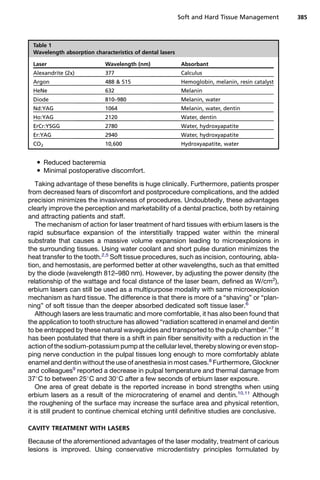 Reduced bacteremia
 Minimal postoperative discomfort.
Taking advantage of these benefits is huge clinically. Furthermore, patients prosper
from decreased fears of discomfort and postprocedure complications, and the added
precision minimizes the invasiveness of procedures. Undoubtedly, these advantages
clearly improve the perception and marketability of a dental practice, both by retaining
and attracting patients and staff.
The mechanism of action for laser treatment of hard tissues with erbium lasers is the
rapid subsurface expansion of the interstitially trapped water within the mineral
substrate that causes a massive volume expansion leading to microexplosions in
the surrounding tissues. Using water coolant and short pulse duration minimizes the
heat transfer to the tooth.2,5
Soft tissue procedures, such as incision, contouring, abla-
tion, and hemostasis, are performed better at other wavelengths, such as that emitted
by the diode (wavelength 812–980 nm). However, by adjusting the power density (the
relationship of the wattage and focal distance of the laser beam, defined as W/cm2
),
erbium lasers can still be used as a multipurpose modality with same microexplosion
mechanism as hard tissue. The difference is that there is more of a “shaving” or “plan-
ning” of soft tissue than the deeper absorbed dedicated soft tissue laser.6
Although lasers are less traumatic and more comfortable, it has also been found that
the application to tooth structure has allowed “radiation scattered in enamel and dentin
to be entrapped by these natural waveguides and transported to the pulp chamber.”7
It
has been postulated that there is a shift in pain fiber sensitivity with a reduction in the
action of the sodium-potassium pump at the cellular level, thereby slowing or even stop-
ping nerve conduction in the pulpal tissues long enough to more comfortably ablate
enamel and dentin without the use of anesthesia in most cases.8
Furthermore, Glockner
and colleagues9
reported a decrease in pulpal temperature and thermal damage from
37
C to between 25
C and 30
C after a few seconds of erbium laser exposure.
One area of great debate is the reported increase in bond strengths when using
erbium lasers as a result of the microcratering of enamel and dentin.10,11
Although
the roughening of the surface may increase the surface area and physical retention,
it is still prudent to continue chemical etching until definitive studies are conclusive.
CAVITY TREATMENT WITH LASERS
Because of the aforementioned advantages of the laser modality, treatment of carious
lesions is improved. Using conservative microdentistry principles formulated by
Table 1
Wavelength absorption characteristics of dental lasers
Laser Wavelength (nm) Absorbant
Alexandrite (2x) 377 Calculus
Argon 488  515 Hemoglobin, melanin, resin catalyst
HeNe 632 Melanin
Diode 810–980 Melanin, water
Nd:YAG 1064 Melanin, water, dentin
Ho:YAG 2120 Water, dentin
ErCr:YSGG 2780 Water, hydroxyapatite
Er:YAG 2940 Water, hydroxyapatite
CO2 10,600 Hydroxyapatite, water
Soft and Hard Tissue Management 385
 