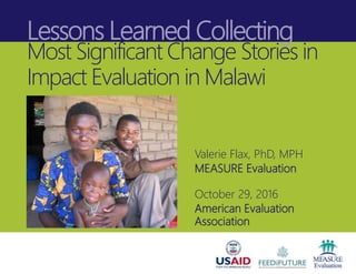Lessons Learned Collecting
Most Significant Change Stories in
Impact Evaluation in Malawi
Valerie Flax, PhD, MPH
MEASURE Evaluation
October 29, 2016
American Evaluation
Association
 