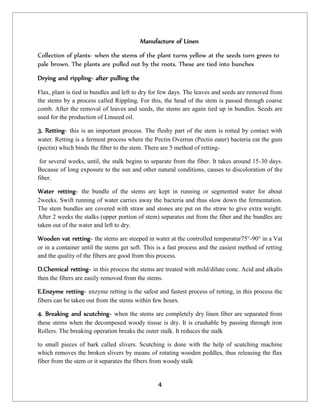 4
Manufacture of Linen
Collection of plants- when the stems of the plant turns yellow at the seeds turn green to
pale brown. The plants are pulled out by the roots. These are tied into bunches
Drying and rippling- after pulling the
Flax, plant is tied in bundles and left to dry for few days. The leaves and seeds are removed from
the stems by a process called Rippling. For this, the head of the stem is passed through coarse
comb. After the removal of leaves and seeds, the stems are again tied up in bundles. Seeds are
used for the production of Linseed oil.
3. Retting- this is an important process. The fleshy part of the stem is rotted by contact with
water. Retting is a ferment process where the Pectin Overrun (Pectin eater) bacteria eat the gum
(pectin) which binds the fiber to the stem. There are 5 method of retting-
for several weeks, until, the stalk begins to separate from the fiber. It takes around 15-30 days.
Because of long exposure to the sun and other natural conditions, causes to discoloration of the
fiber.
Water retting- the bundle of the stems are kept in running or segmented water for about
2weeks. Swift running of water carries away the bacteria and thus slow down the fermentation.
The stem bundles are covered with straw and stones are put on the straw to give extra weight.
After 2 weeks the stalks (upper portion of stem) separates out from the fiber and the bundles are
taken out of the water and left to dry.
Wooden vat retting- the stems are steeped in water at the controlled temperatur75°-90° in a Vat
or in a container until the stems get soft. This is a fast process and the easiest method of retting
and the quality of the fibers are good from this process.
D.Chemical retting- in this process the stems are treated with mild/dilute conc. Acid and alkalis
then the fibers are easily removed from the stems.
E.Enzyme retting- enzyme retting is the safest and fastest process of retting, in this process the
fibers can be taken out from the stems within few hours.
4. Breaking and scutching- when the stems are completely dry linen fiber are separated from
these stems when the decomposed woody tissue is dry. It is crushable by passing through iron
Rollers. The breaking operation breaks the outer stalk. It reduces the stalk
to small pieces of bark called slivers. Scutching is done with the help of scutching machine
which removes the broken slivers by means of rotating wooden peddles, thus releasing the flax
fiber from the stem or it separates the fibers from woody stalk
 