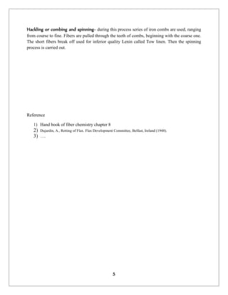 5
Hackling or combing and spinning- during this process series of iron combs are used, ranging
from course to fine. Fibers are pulled through the teeth of combs, beginning with the coarse one.
The short fibers break off used for inferior quality Lenin called Tow linen. Then the spinning
process is carried out.
Reference
1) Hand book of fiber chemistry chapter 8
2) Dujardin, A., Retting of Flax. Flax Development Committee, Belfast, Ireland (1948).
3) …..
 
