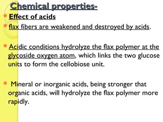Chemical properties-Chemical properties-
Effect of acids
flax fibers are weakened and destroyed by acids.
Acidic conditions hydrolyze the flax polymer at the
glycoside oxygen atom, which links the two glucose
units to form the cellobiose unit.
 Mineral or inorganic acids, being stronger that
organic acids, will hydrolyze the flax polymer more
rapidly.
 