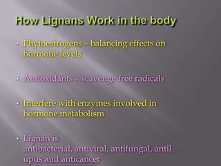 • Phytoestrogens – balancing effects on
hormone levels
• Antioxidants – scavenge free radicals
• Interfere with enzymes involved in
hormone metabolism
• Lignan is
antibacterial, antiviral, antifungal, antil
upus and anticancer
 