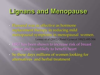 • Flaxseed was as effective as hormone
replacement therapy in reducing mild
menopausal symptoms in menopausal women.
Lemay et al (2002) Obstel Gynecol 100(3) 495-504
• HRT has been shown to increase risk of breast
cancer and is unlikely to benefit heart
• So these days millions of women looking for
alternatives and herbal treatment
 