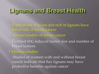 • Populations who eat diet rich in lignans have
lower risk of breast cancer
• Animal models of breast cancer
Purified SDG reduced tumor size and number of
breast tumors
• Human studies
Studies of women with and without breast
cancer indicate that flax lignans may have
protective benefits against cancer
 