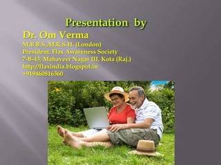 Dr. Om Verma
M.B.B.S.,M.R.S.H. (London)
President, Flax Awareness Society
7-B-43, Mahaveer Nagar III, Kota (Raj.)
http://flaxindia.blogspot.in
+919460816360
 