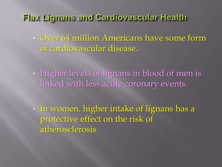 • Over 64 million Americans have some form
of cardiovascular disease.
• Higher levels of lignans in blood of men is
linked with less acute coronary events
• In women, higher intake of lignans has a
protective effect on the risk of
atherosclerosis
 
