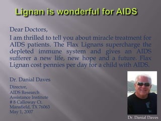 Dear Doctors,
I am thrilled to tell you about miracle treatment for
AIDS patients. The Flax Lignans supercharge the
depleted immune system and gives an AIDS
sufferer a new life, new hope and a future. Flax
Lignan cost pennies per day for a child with AIDS.
Dr. Danial Daves
Director,
AIDS Research
Assistance Institute
# 8 Calloway Ct.
Mansfield, TX 76063
May 1, 2007
Dr. Danial Daves
 