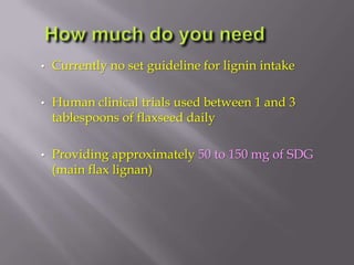• Currently no set guideline for lignin intake
• Human clinical trials used between 1 and 3
tablespoons of flaxseed daily
• Providing approximately 50 to 150 mg of SDG
(main flax lignan)
 
