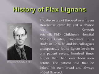 The discovery of flaxseed as a lignan
storehouse came by just a chance
says Kenneth
Setchell, PhD, Children’s Hospital
Medical Center, Cincinnati. In a
study in 1978, he and his colleagues
unexpectedly found lignan levels in
one patient several hundred times
higher than had ever been seen
before. The patient told that he
baked his own bread and always
added flaxseed.
Dr Kenneth Setchell, PhD
 