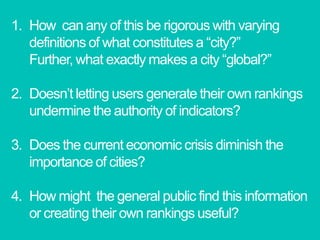 How  can any of this be rigorous with varying definitions of what constitutes a “city?”  Further, what exactly makes a city “global?”Doesn’t letting users generate their own rankings undermine the authority of indicators?Does the current economic crisis diminish the importance of cities?How might  the general public find this information or creating their own rankings useful? 