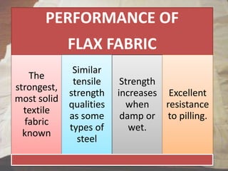 PERFORMANCE OF
FLAX FABRIC
The
strongest,
most solid
textile
fabric
known
Similar
tensile
strength
qualities
as some
types of
steel
Strength
increases
when
damp or
wet.
Excellent
resistance
to pilling.
 