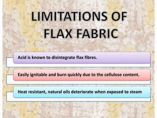 Acid is known to disintegrate flax fibres.
Easily ignitable and burn quickly due to the cellulose content.
Heat resistant, natural oils deteriorate when exposed to steam
 