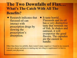 The Two Downfalls of Flax…  What’s The Catch With All The Benefits?   Research indicates that flaxseed oil can interact with prescription drugs by slowing the prescription’s absorption.  It taste horrid… Flaxseeds and its oil has a very distinctive taste that reminds me of fish. In shakes and oatmeal, it will overpower the good flavors. The capsules are the easiest to handle.  Other than these two pitfalls, there weren’t many negatives I found in my research.  I am not a doctor and prior to starting any new drug or supplement it is best to consult your physician.  