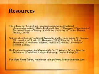 Resources The influence of flaxseed and lignans on colon carcinogenesis and  ﾟ - glucuronidase activity. Mazda Jenab and Lilian U. Thompson 1 Department of Nutritional Sciences, Faculty of Medicine, University of Toronto Toronto, Ontario, Canada Nutritional attributes of traditional flaxseed in healthy young adults. SC Cunnane, MJ Hamadeh, AC Liede, LU Thompson, TM Wolever and DJ Jenkins Department of Nutritional Sciences, Faculty of Medicine, University of Toronto, Canada. Health-promoting properties of common herbs1,2. Winston J Craig. From the Department of Nutrition, Andrews University, Berrien Springs, MI. For More From Taylor, Head over to  http://www.fitness-analyzer.com 