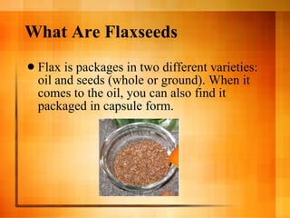 What Are Flaxseeds Flax is packages in two different varieties: oil and seeds (whole or ground). When it comes to the oil, you can also find it packaged in capsule form.  