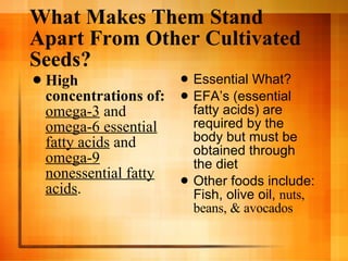 What Makes Them Stand Apart From Other Cultivated Seeds? High concentrations of:   omega-3  and  omega-6 essential fatty acids  and  omega-9 nonessential fatty acids .   Essential What? EFA’s (essential fatty acids) are required by the body but must be obtained through the diet Other foods include: Fish, olive oil,  nuts, beans, & avocados 